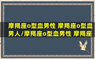 摩羯座o型血男性 摩羯座o型血男人/摩羯座o型血男性 摩羯座o型血男人-我的网站